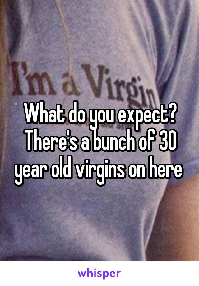 What do you expect? There's a bunch of 30 year old virgins on here 