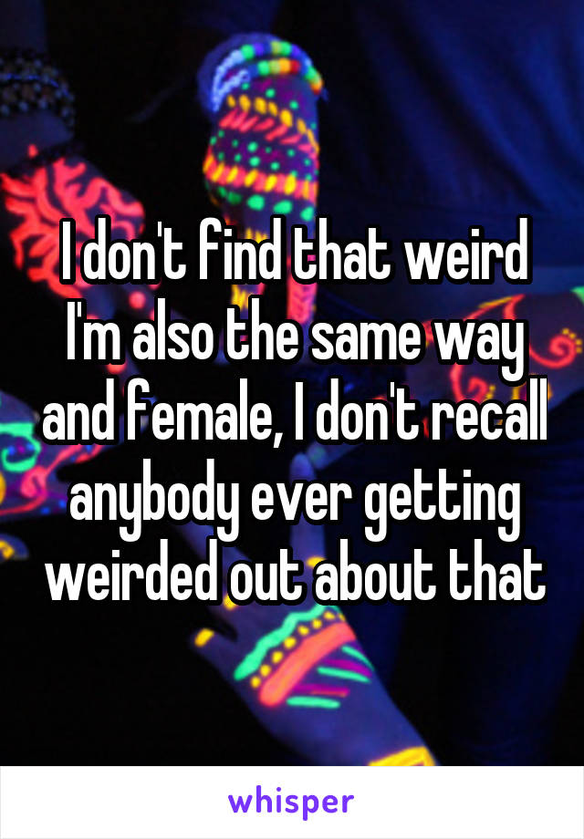 I don't find that weird I'm also the same way and female, I don't recall anybody ever getting weirded out about that
