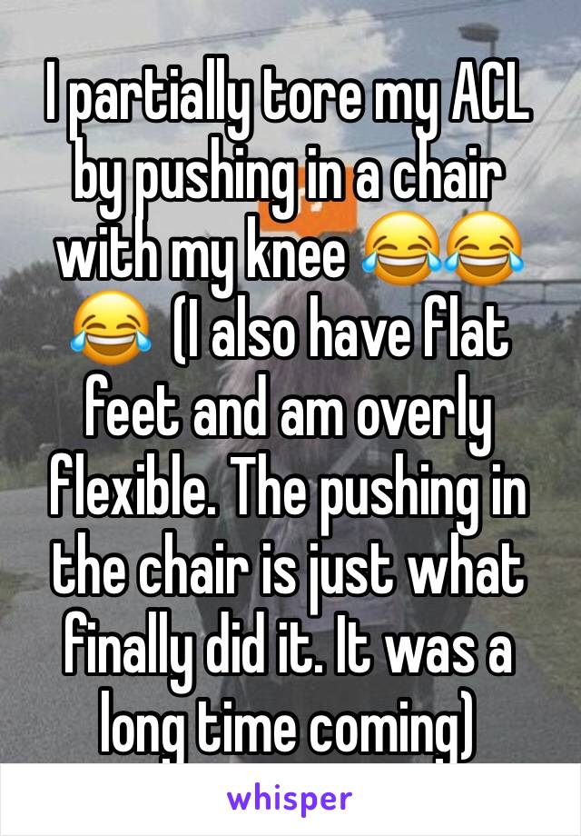 I partially tore my ACL by pushing in a chair with my knee 😂😂😂  (I also have flat feet and am overly flexible. The pushing in the chair is just what finally did it. It was a long time coming)