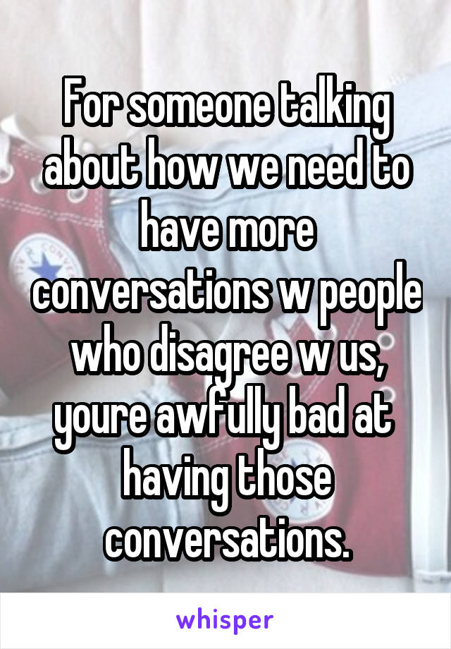 For someone talking about how we need to have more conversations w people who disagree w us, youre awfully bad at  having those conversations.