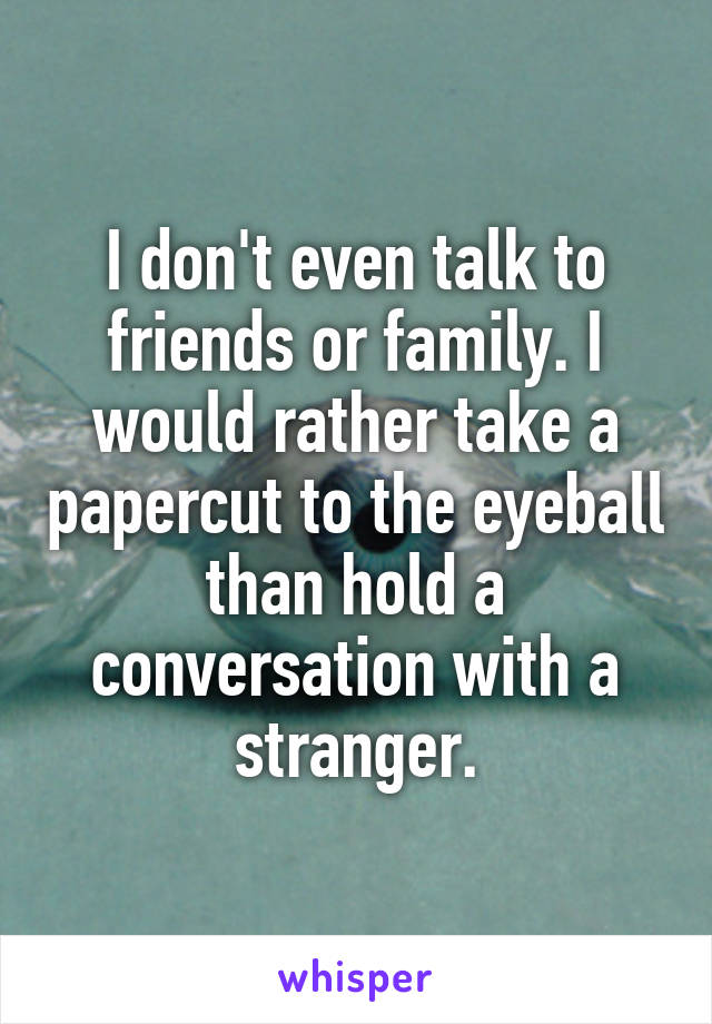 I don't even talk to friends or family. I would rather take a papercut to the eyeball than hold a conversation with a stranger.