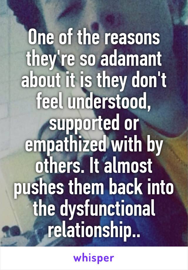 One of the reasons they're so adamant about it is they don't feel understood, supported or empathized with by others. It almost pushes them back into the dysfunctional relationship..