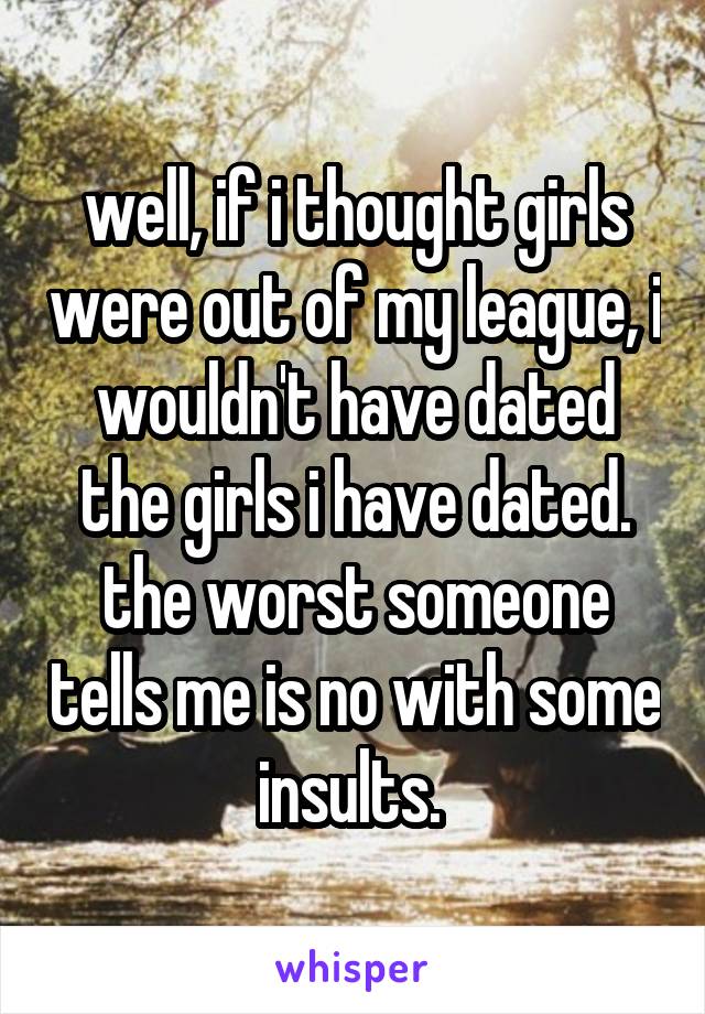 well, if i thought girls were out of my league, i wouldn't have dated the girls i have dated. the worst someone tells me is no with some insults. 
