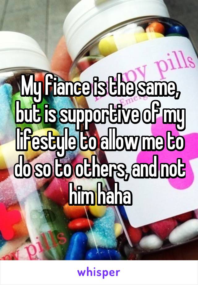 My fiance is the same, but is supportive of my lifestyle to allow me to do so to others, and not him haha