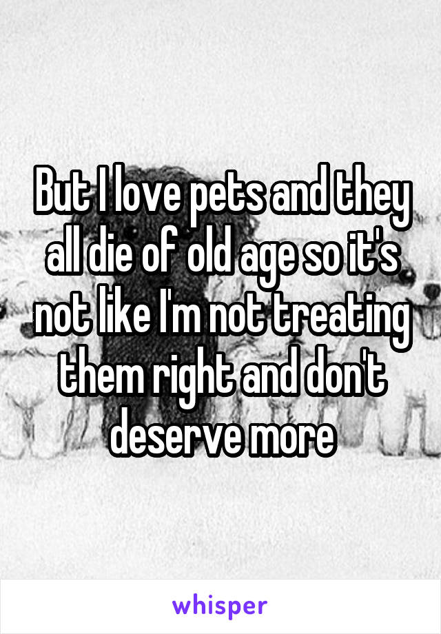 But I love pets and they all die of old age so it's not like I'm not treating them right and don't deserve more