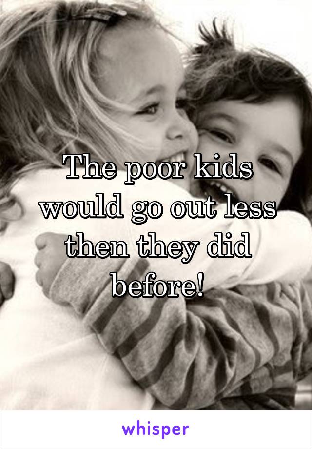 The poor kids would go out less then they did before!