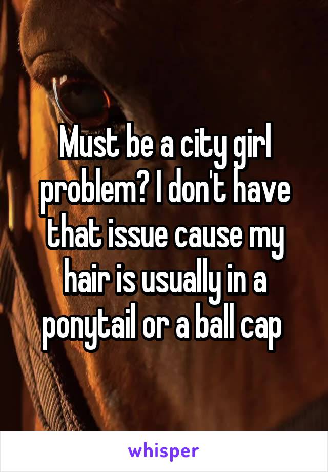 Must be a city girl problem? I don't have that issue cause my hair is usually in a ponytail or a ball cap 