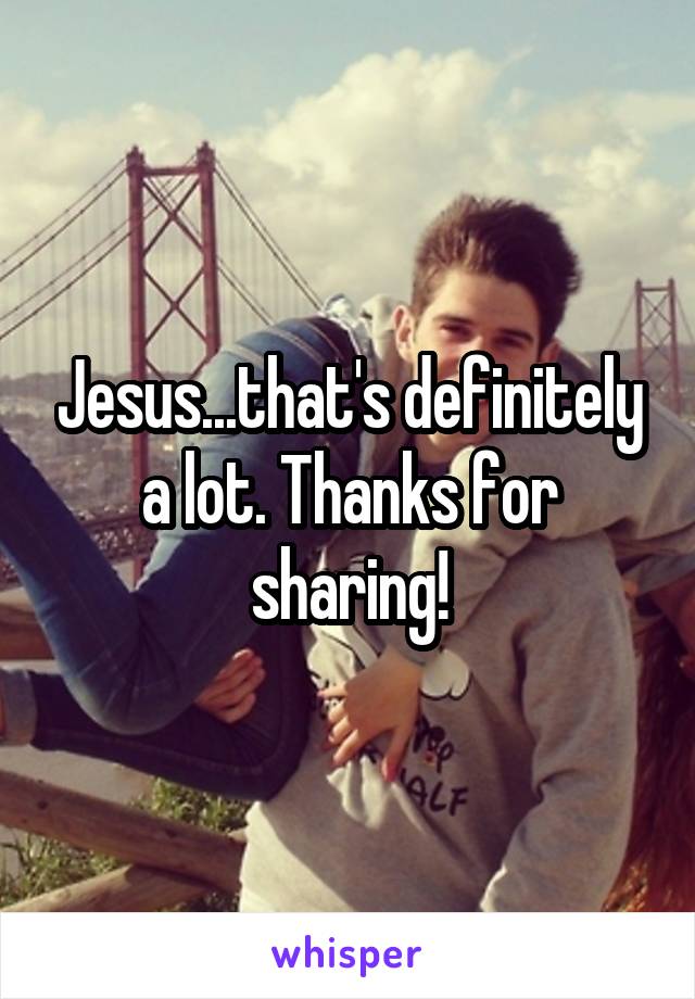Jesus...that's definitely a lot. Thanks for sharing!