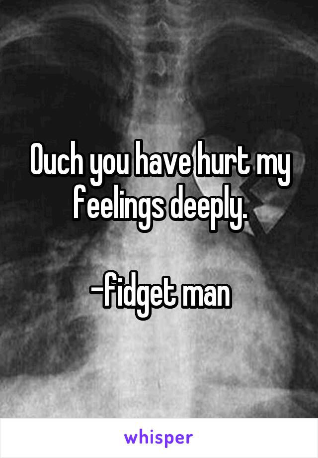 Ouch you have hurt my feelings deeply.

-fidget man