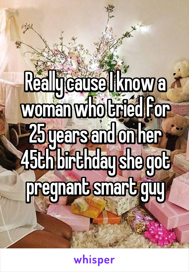 Really cause I know a woman who tried for 25 years and on her 45th birthday she got pregnant smart guy