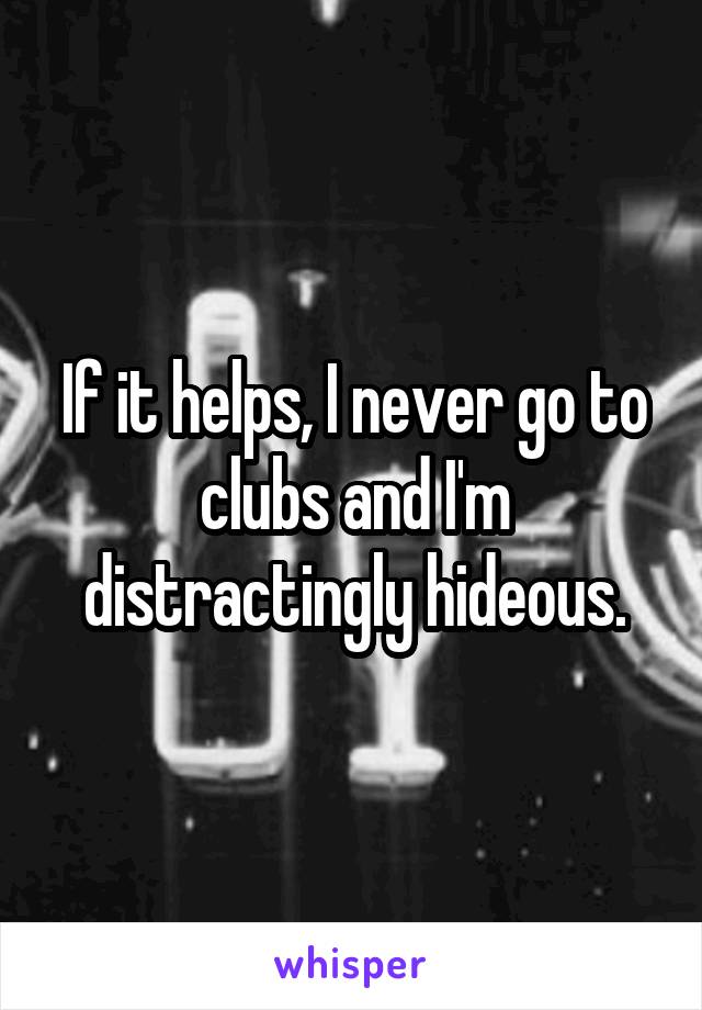 If it helps, I never go to clubs and I'm distractingly hideous.