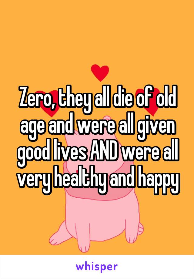 Zero, they all die of old age and were all given good lives AND were all very healthy and happy