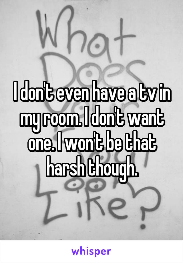 I don't even have a tv in my room. I don't want one. I won't be that harsh though.