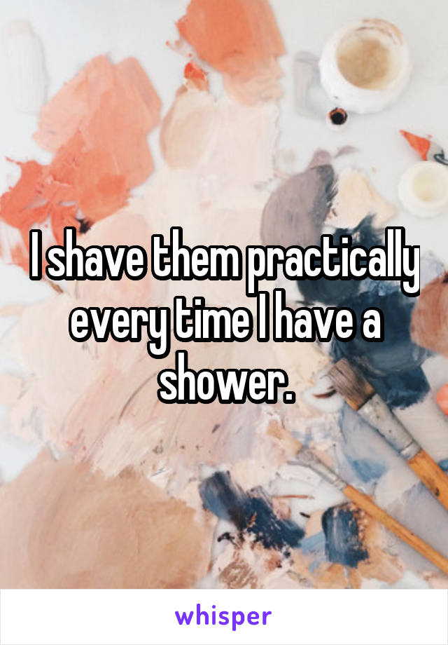 I shave them practically every time I have a shower.