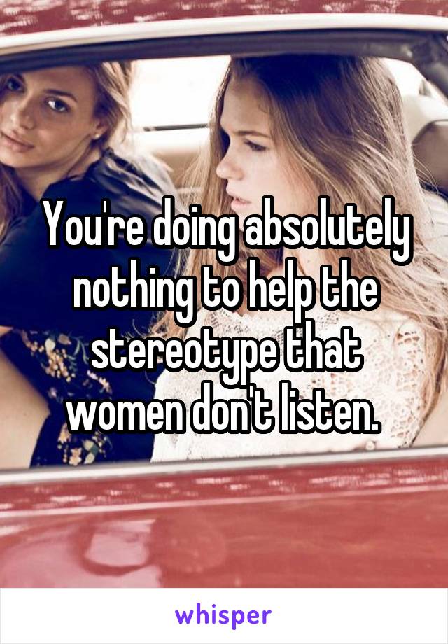 You're doing absolutely nothing to help the stereotype that women don't listen. 