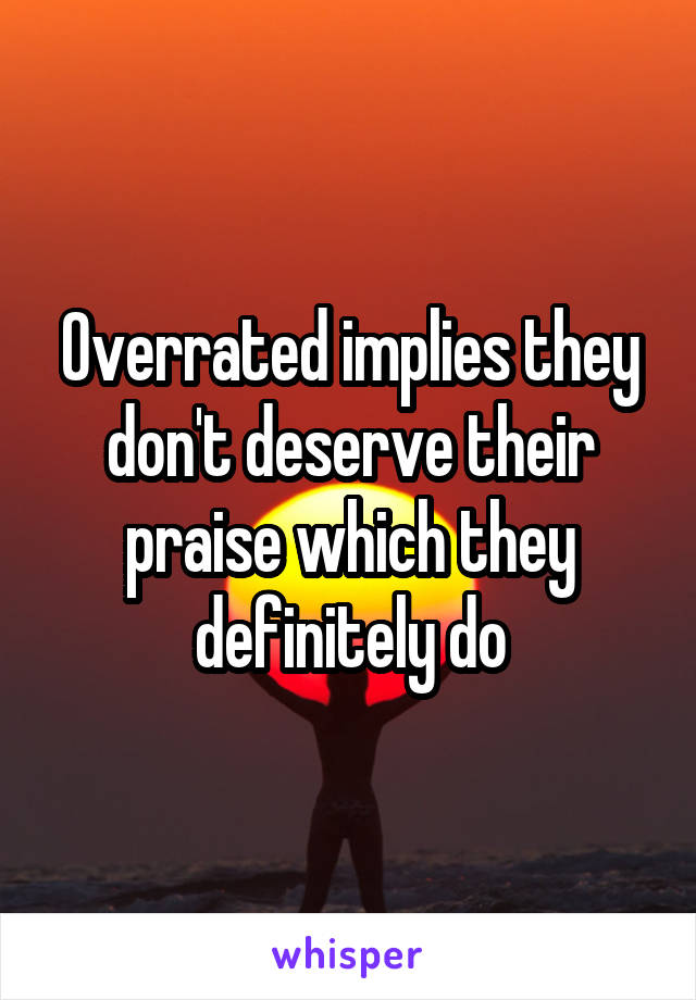 Overrated implies they don't deserve their praise which they definitely do