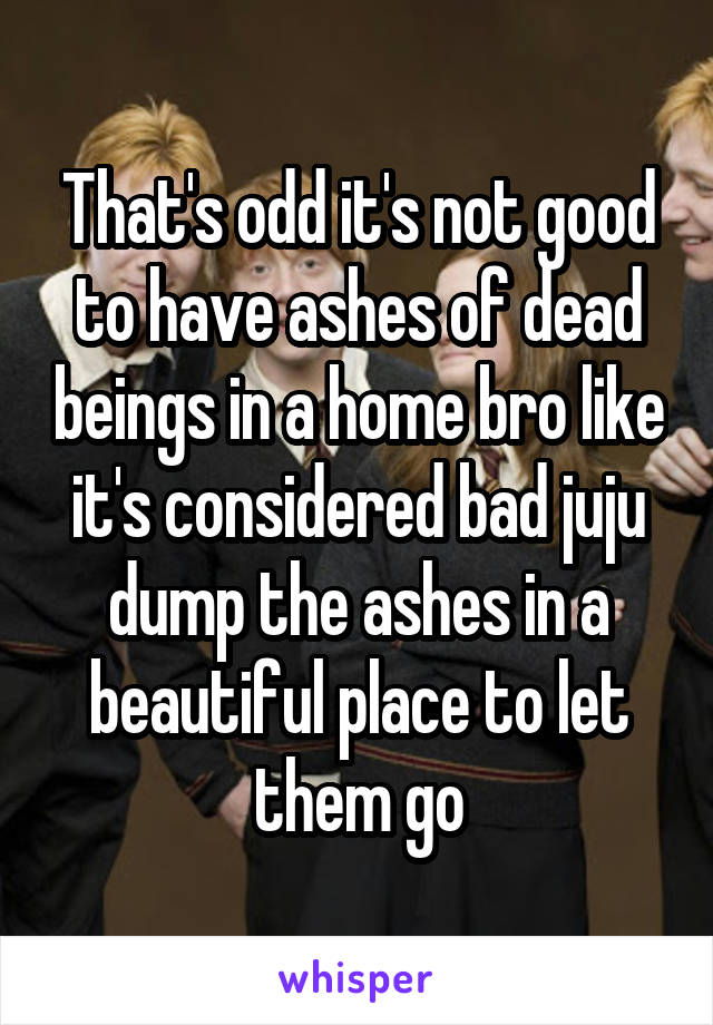 That's odd it's not good to have ashes of dead beings in a home bro like it's considered bad juju dump the ashes in a beautiful place to let them go
