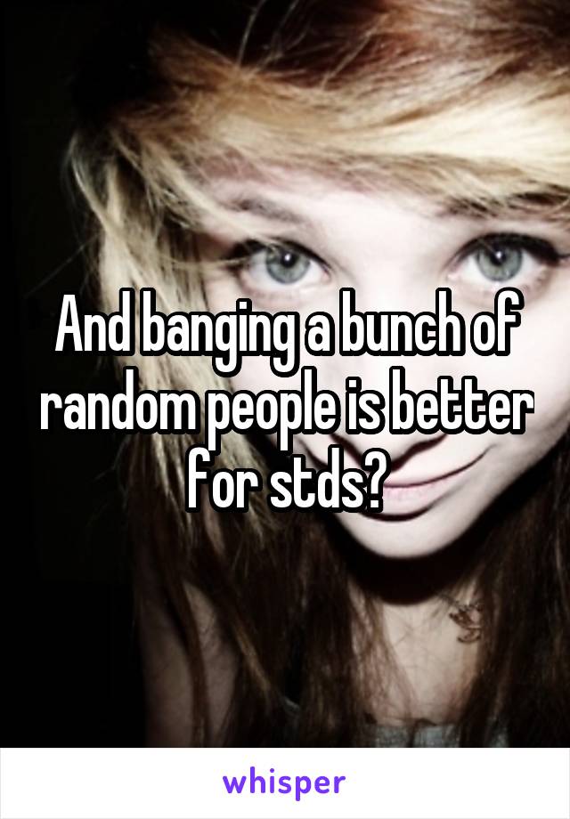And banging a bunch of random people is better for stds?