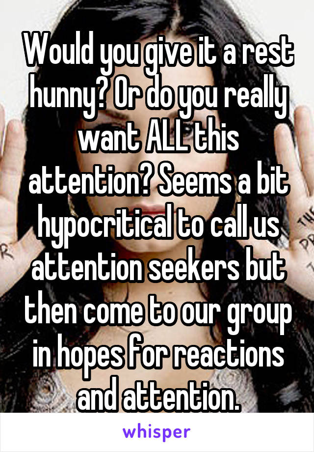 Would you give it a rest hunny? Or do you really want ALL this attention? Seems a bit hypocritical to call us attention seekers but then come to our group in hopes for reactions and attention.