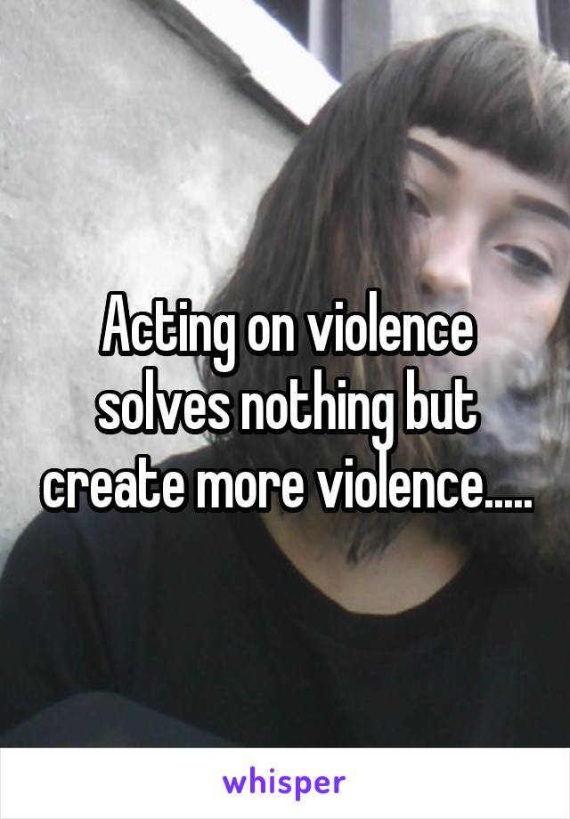 Acting on violence solves nothing but create more violence.....