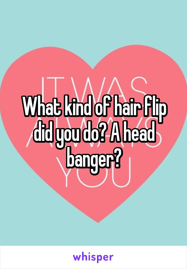 What kind of hair flip did you do? A head banger?