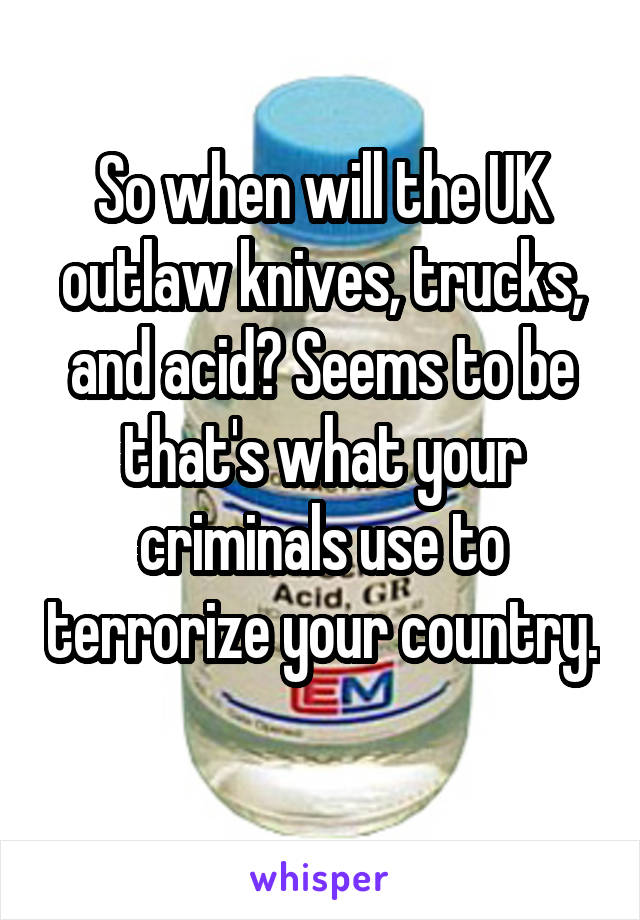 So when will the UK outlaw knives, trucks, and acid? Seems to be that's what your criminals use to terrorize your country. 