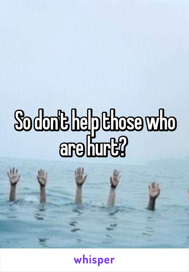 So don't help those who are hurt? 