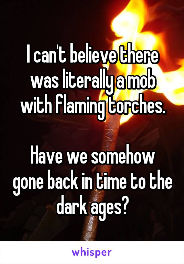 I can't believe there was literally a mob with flaming torches.

Have we somehow gone back in time to the dark ages?