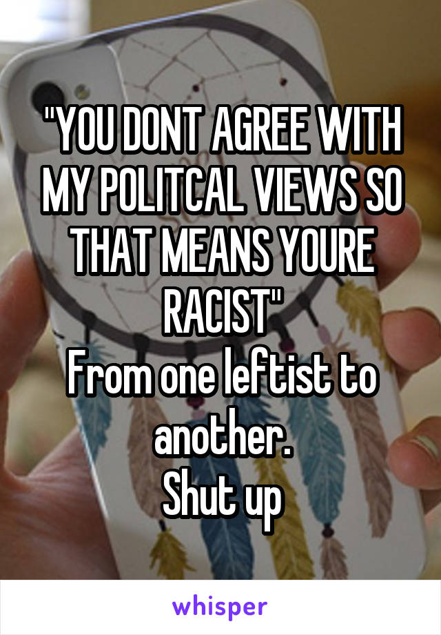 "YOU DONT AGREE WITH MY POLITCAL VIEWS SO THAT MEANS YOURE RACIST"
From one leftist to another.
Shut up
