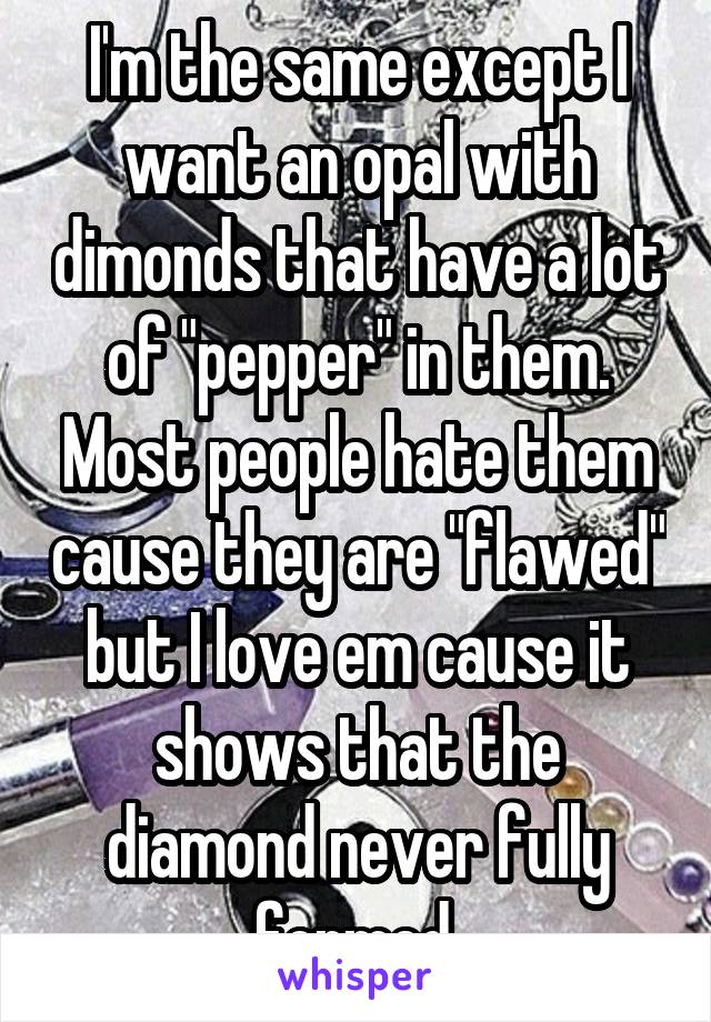 I'm the same except I want an opal with dimonds that have a lot of "pepper" in them. Most people hate them cause they are "flawed" but I love em cause it shows that the diamond never fully formed.