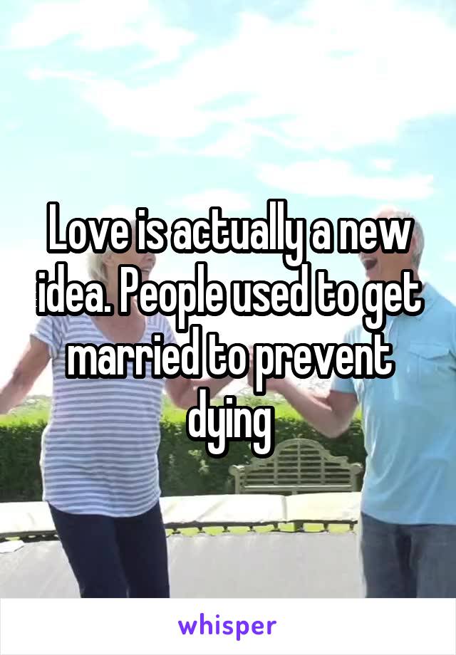 Love is actually a new idea. People used to get married to prevent dying