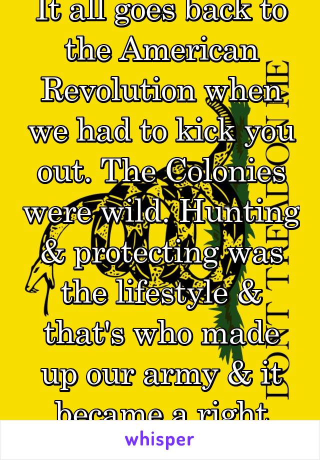 It all goes back to the American Revolution when we had to kick you out. The Colonies were wild. Hunting & protecting was the lifestyle & that's who made up our army & it became a right since then. 