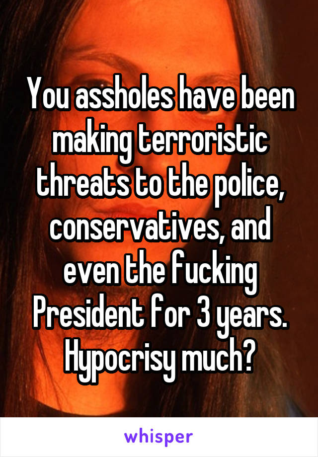 You assholes have been making terroristic threats to the police, conservatives, and even the fucking President for 3 years. Hypocrisy much?