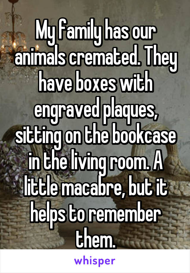 My family has our animals cremated. They have boxes with engraved plaques, sitting on the bookcase in the living room. A little macabre, but it helps to remember them.
