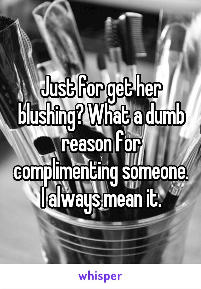 Just for get her blushing? What a dumb reason for complimenting someone. I always mean it.