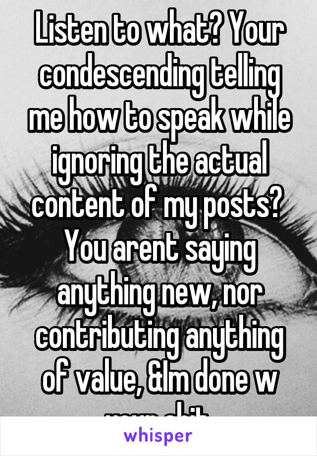 Listen to what? Your condescending telling me how to speak while ignoring the actual content of my posts?  You arent saying anything new, nor contributing anything of value, &Im done w your shit.