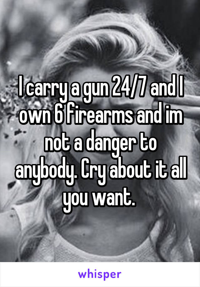 I carry a gun 24/7 and I own 6 firearms and im not a danger to anybody. Cry about it all you want. 