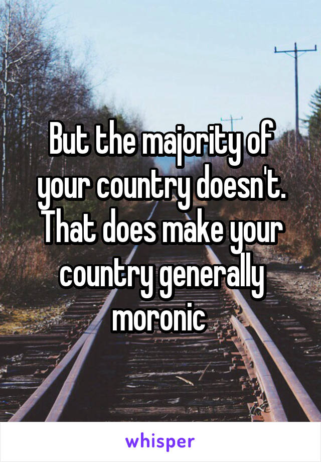 But the majority of your country doesn't. That does make your country generally moronic 