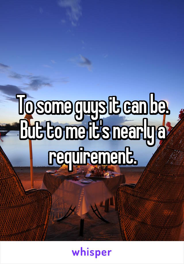 To some guys it can be. But to me it's nearly a requirement.