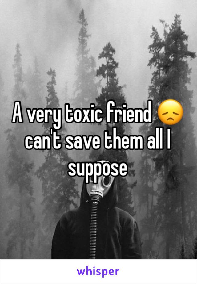 A very toxic friend 😞 can't save them all I suppose 