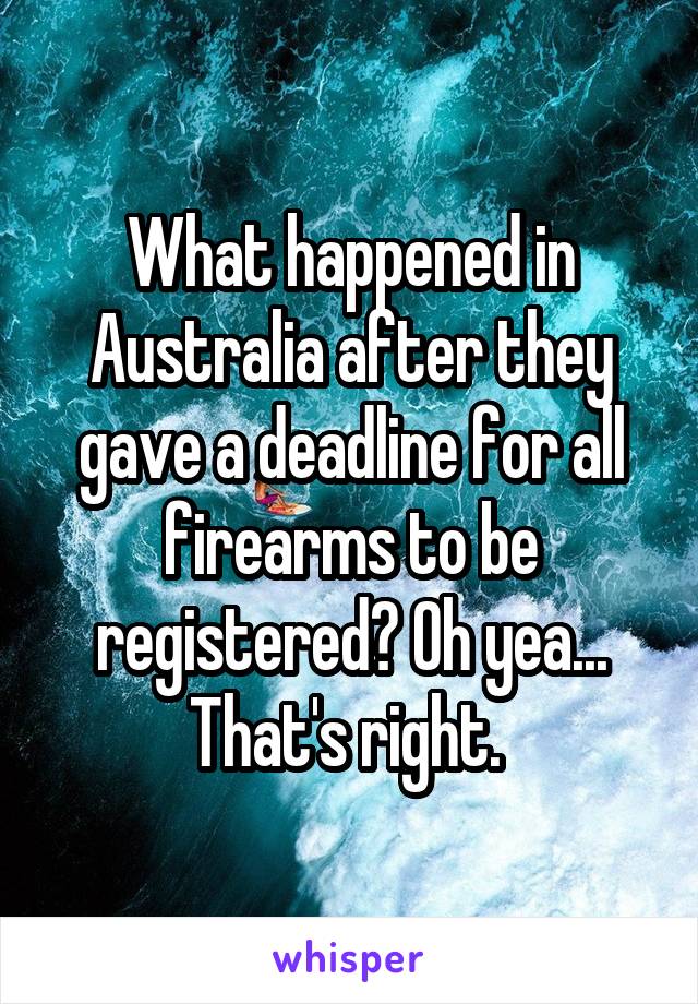 What happened in Australia after they gave a deadline for all firearms to be registered? Oh yea... That's right. 