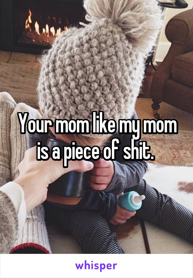 Your mom like my mom is a piece of shit. 