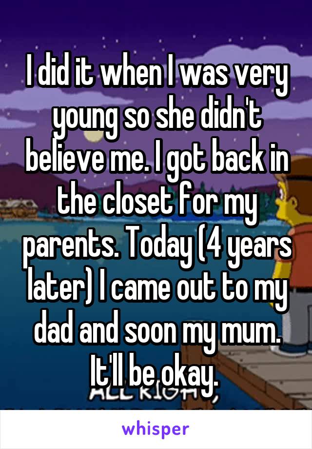 I did it when I was very young so she didn't believe me. I got back in the closet for my parents. Today (4 years later) I came out to my dad and soon my mum. It'll be okay. 