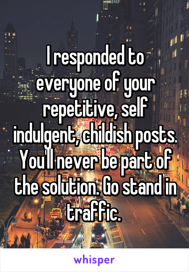 I responded to everyone of your repetitive, self indulgent, childish posts. You'll never be part of the solution. Go stand in traffic. 