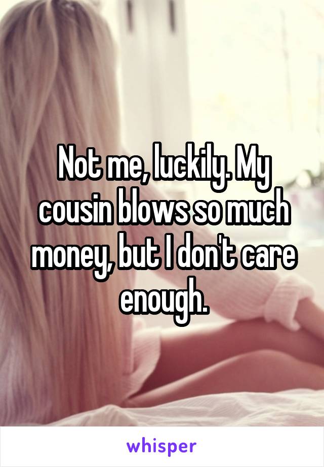 Not me, luckily. My cousin blows so much money, but I don't care enough.