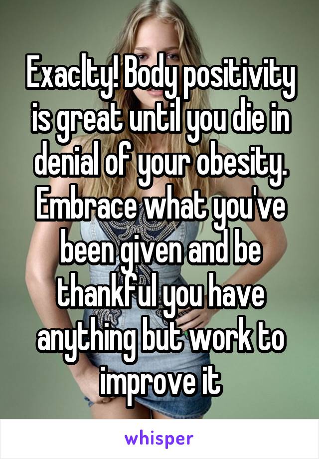 Exaclty! Body positivity is great until you die in denial of your obesity. Embrace what you've been given and be thankful you have anything but work to improve it