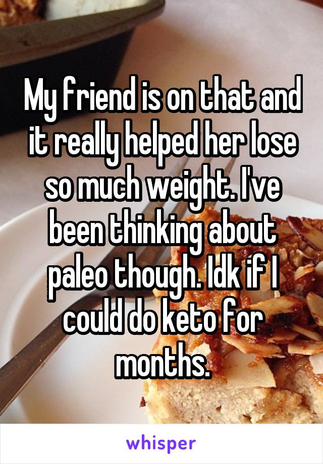 My friend is on that and it really helped her lose so much weight. I've been thinking about paleo though. Idk if I could do keto for months.