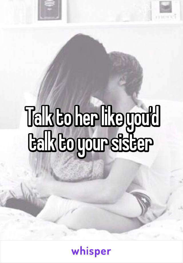 Talk to her like you'd talk to your sister 