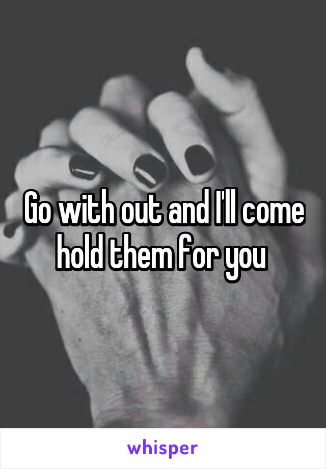 Go with out and I'll come hold them for you 