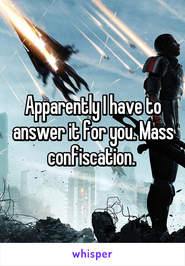 Apparently I have to answer it for you. Mass confiscation. 